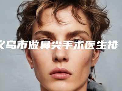 义乌市做鼻尖手术医生排名前十归纳总结-义乌市做鼻尖手术整形医生