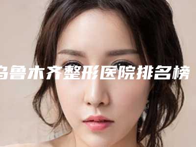 乌鲁木齐整形医院排名榜单发布,看看哪家最靠前