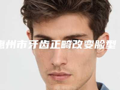 惠州市牙齿正畸改变脸型上榜清单合集推荐-惠州市牙齿正畸改变脸型口腔医生