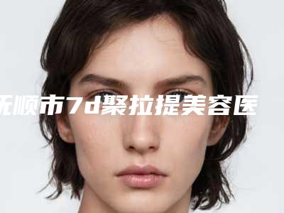 抚顺市7d聚拉提美容医院上榜清单综合实力top10哪些比较好(抚顺市7d聚拉提美容整形医院)