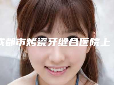 成都市烤瓷牙缝合医院上榜清单前10强权威名单(成都市烤瓷牙缝合口腔医院优质的选择)