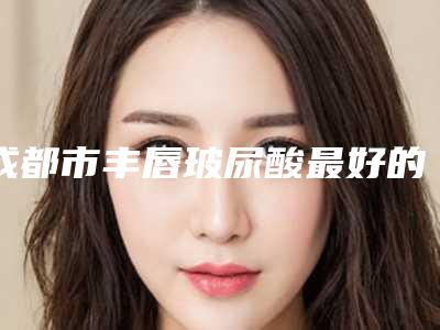 成都市丰唇玻尿酸最好的医生(赵雅雄医生特色优势一一了解)