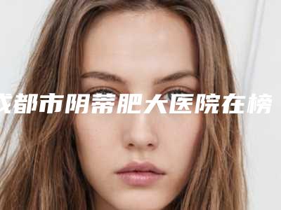 成都市阴蒂肥大医院在榜名单技术口碑突出(成都市阴蒂肥大整形医院)