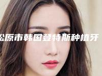 松原市韩国登特斯种植牙在榜名单上榜值得一看-松原市韩国登特斯种植牙口腔医生