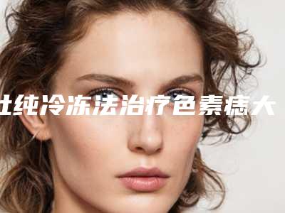 杜纯冷冻法治疗色素痣大概要多少的手术费用