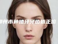 柳州市种植牙牙齿矫正价格收费表2025官方展示-柳州市种植牙牙齿矫正价格