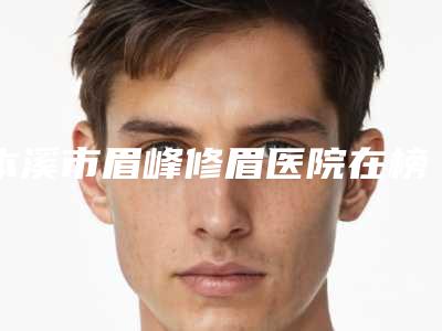 本溪市眉峰修眉医院在榜清单实力TOP榜五选一,难分胜负(本溪元辰医疗美容门诊部分析哪个效果更好)