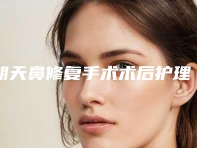 朝天鼻修复手术术后护理措施大全(朝天鼻修复的术后护理)