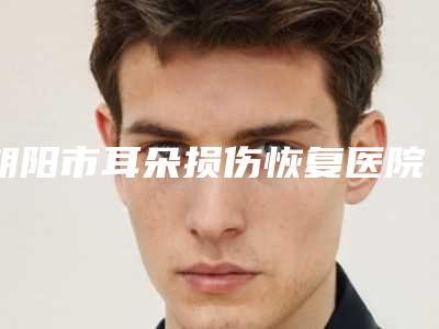 朝阳市耳朵损伤恢复医院排行榜十强新收录（朝阳市耳朵损伤恢复整形医院）