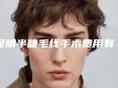 昆明半睫毛线手术费用有哪些因素_昆明半睫毛线的费用贵不贵