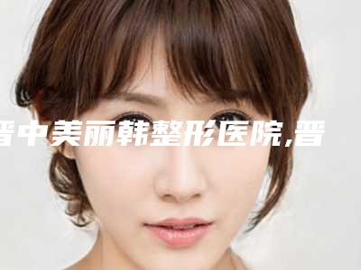 晋中美丽韩整形医院,晋中华山皮肤病二强争霸看你选哪家