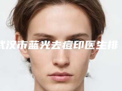 武汉市蓝光去痘印医生排名前十位谁好(吴頔医生整友都说技术好)