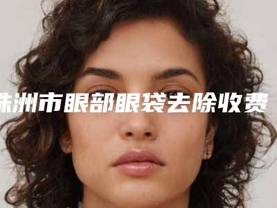 株洲市眼部眼袋去除收费标准C位出道-株洲市眼部眼袋去除整形手术费用多少钱呢