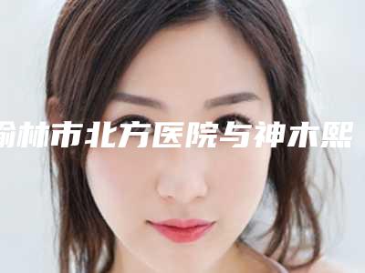 榆林市北方医院与神木熙美御华施医疗美容诊所实力pk大对比