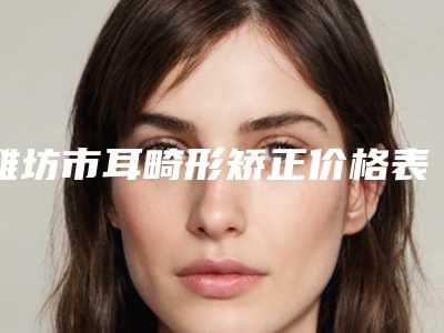 潍坊市耳畸形矫正价格表2025版完整展示-潍坊市耳畸形矫正平均价格是多少