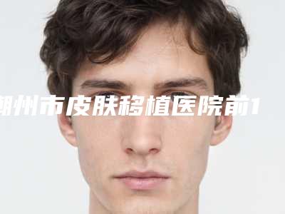 潮州市皮肤移植医院前10强排名榜汇总测评-排名靠前潮州市整形医院