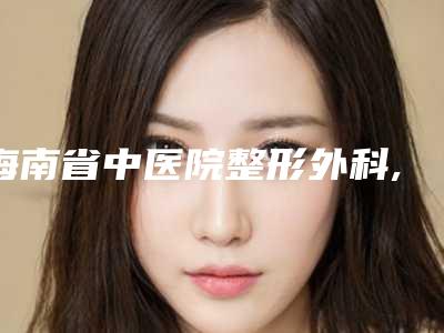 海南省中医院整形外科,海南西部中心医院美容整形科人气口碑实力汇总