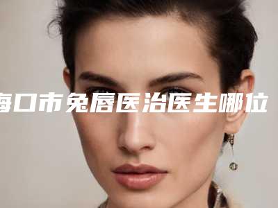 海口市兔唇医治医生哪位技术棒-朱克文整形医生口碑推荐