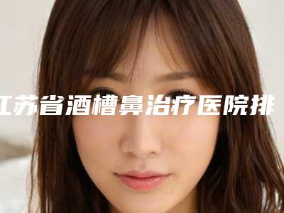 江苏省酒槽鼻治疗医院排行十强收录名单一览（连云港徐杨医疗美容门诊部就不赖）