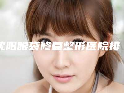 沈阳眼袋修复整形医院排名榜前五名单一一锁定,沈阳沈河茗湲医美医疗美容门诊部实力概况+网友亲身经历+价格一览