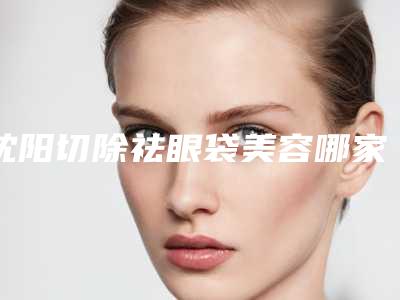 沈阳切除祛眼袋美容哪家医院有优惠