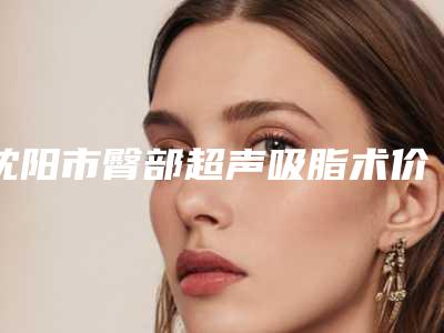 沈阳市臀部超声吸脂术价格收费表2025版正式官宣-沈阳市臀部超声吸脂术术费用如何