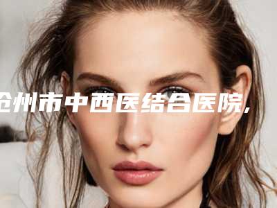 沧州市中西医结合医院,沧州静港医疗美容门诊部口碑大PK