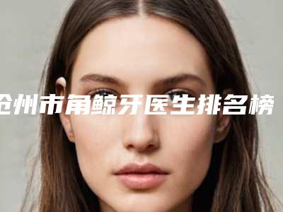 沧州市角鲸牙医生排名榜前十佳口碑名单发布-沧州市角鲸牙口腔医生