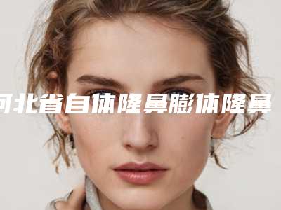 河北省自体隆鼻膨体隆鼻那个整形医院比较好(华北煤炭医学院附属医院带给大家全新的选择和体验)