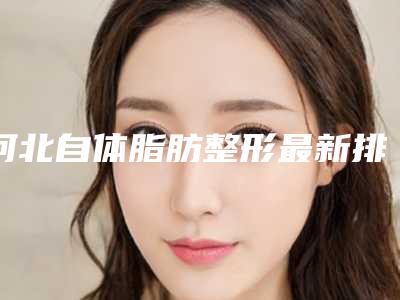 河北自体脂肪整形最新排名前五的医院_河北排名第一的整形医院