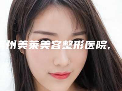 滨州美莱美容整形医院,滨州小天使中韩整形美容机构整形谁做的好价格表