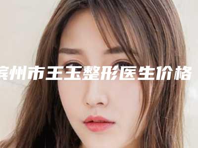 滨州市王玉整形医生价格收费表火爆上线