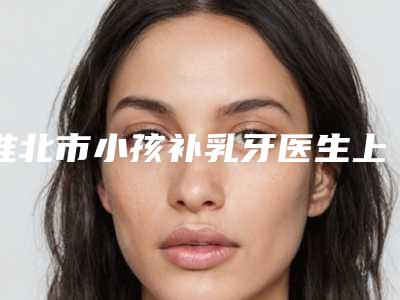 淮北市小孩补乳牙医生上榜清单top10盘点一下-淮北市陈刚口腔医生