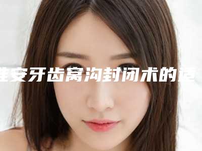 淮安牙齿窝沟封闭术的适用人群和术后护理