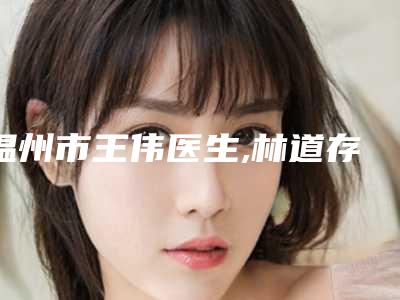 温州市王伟医生,林道存医生哪个整形最好
