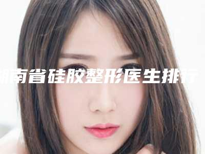 湖南省硅胶整形医生排行top10口碑反馈-田启明医生治疗都实惠