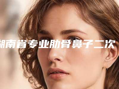 湖南省专业肋骨鼻子二次修复医院推荐：肋骨鼻子二次修复医院30强大众推荐