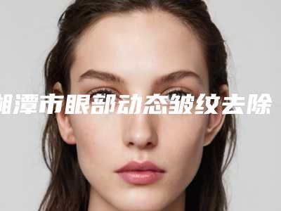 湘潭市眼部动态皱纹去除医生排行哪个较好-湘潭市雷建波整形医生为您增添保障