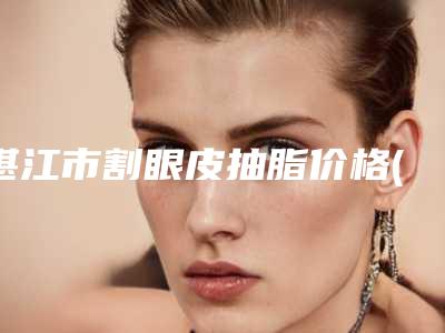 湛江市割眼皮抽脂价格(收费标准)免费曝光-近8个月均价为8504元