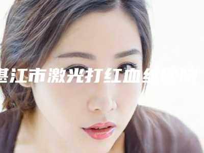 湛江市激光打红血丝医院都是实力医(湛江博康整形美容机构名单推荐给你)