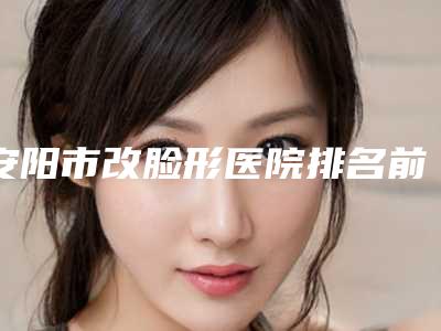 安阳市改脸形医院排名前十佳名单揭开(安阳市改脸形整形医院)
