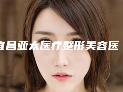 宜昌亚太医疗整形美容医院与宜昌一花五叶医疗美容诊所公立私立pk详情