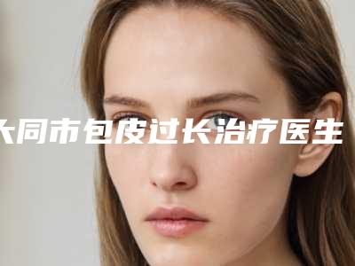 大同市包皮过长治疗医生在榜名单前十强有哪些-大同市雷建如整形医生