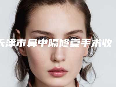 天津市鼻中隔修复手术收费明细新一览-天津市鼻中隔修复手术均价为11663元