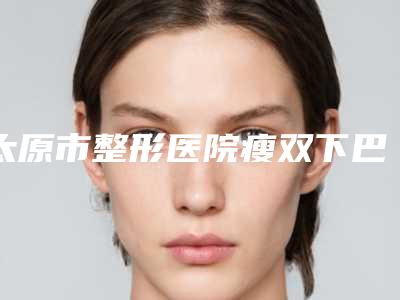 太原市整形医院瘦双下巴溶脂医院(山西综改示范区倾城医疗美容诊所口碑实力测评)