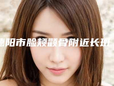 德阳市脸颊颧骨附近长斑整形医院在榜清单前10位刚刚公布热门口碑机构推荐(德阳东美奥拉克美容整形技术优点分析)