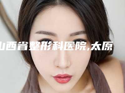山西省整形科医院,太原颜城医疗美容门诊部实力PK口碑擅长点这里