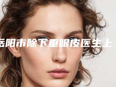 岳阳市除下垂眼皮医生上榜清单top10一览名单更新-徐荣建整形医生名气实力在线盘点