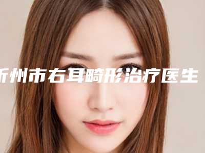 忻州市右耳畸形治疗医生排行权威速报-庞瑀医生口碑爆表