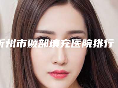 忻州市颞部填充医院排行榜前十位清单一览-忻州市颞部填充整形医院